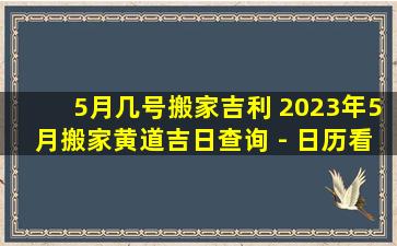 5月几号搬家吉利 2023年5月搬家黄道吉日查询 - 日历看